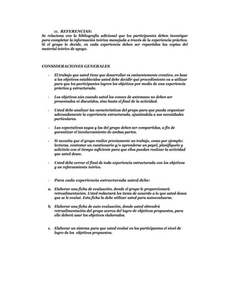 11. REFERENCIAS:
Se relaciona con la bibliografía adicional que los participantes deben investigar
para completar la información teórica manejada a través de la experiencia práctica.
Si el grupo lo decide, en cada experiencia deben ser repartidas las copias del
material teórico de apoyo.



CONSIDERACIONES GENERALES

   -   El trabajo que usted tiene que desarrollar es eminentemente creativo, en base
       a los objetivos establecidos usted debe decidir qué procedimiento va a utilizar
       para que los participantes logren los objetivos por medio de una experiencia
       práctica y estructurada.

   -   Los objetivos aún cuando usted los conoce de antemano no deben ser
       presentados ni discutidos, sino hasta el final de la actividad.

   -   Usted debe analizar las características del grupo para que pueda organizar
       adecuadamente la experiencia estructurada, ajustándola a sus necesidades
       particulares.

   -   Las expectativas suyas y las del grupo deben ser compartidas, a fin de
       garantizar el involucramiento de ambas partes.

   -   Si necesita que el grupo realice previamente un trabajo, como por ejemplo:
       lecturas, contestar un cuestionario y/o aprenderse un papel, planifíquelo y
       solicítelo con el tiempo suficiente para que ellos puedan realizar la actividad
       que usted desee.

   -   Usted debe cerrar el final de toda experiencia estructurada con los objetivos
       y un reforzamiento teórico.


   -   Para cada experiencia estructurada usted debe:

   a. Elaborar una ficha de evaluación, donde el grupo le proporcionará
      retroalimentación. Usted redactará los ítems de acuerdo a lo que usted desea
      que se le evalué. Esta ficha la debe utilizar usted para autoevaluarse.

   b. Elaborar una ficha de auto evaluación, donde usted obtendrá
      retroalimentación del grupo acerca del logro de objetivos propuestos, para
      ello deberá usar los objetivos elaborados.


   c. Elaborar un sistema para que usted evalué en los participantes el nivel de
      logro de los objetivos propuestos.
 