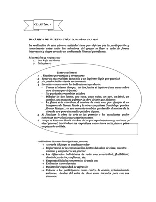 CLASE No. 1




DINÀMICA DE INTEGRACIÒN: ¡Una obra de Arte!

La realización de esta primera actividad tiene por objetivo que la participación y
conocimiento entre todos los miembros del grupo se lleve a cabo de forma
interesante y alegre creando un ambiente de libertad y confianza.

Materiales a necesitar:
  1. Una hoja en blanco
  2. Un lapicero


                       Instrucciones:
       1. . Reunirse por parejas y presentarse
       2. Tener su material listo (una hoja y un lapicero- lápiz por parejas)
       3. No pueden hablar desde ese momento
       4. Escuchar con atención las indicaciones que darán:
          - Tomar al mismo tiempo, los dos juntos el lapicero (una mano sobre
              otra de cada participante)
          - No pueden intercambiar palabra
          - Dibujar los dos juntos, una casa, unas nubes, un ave, un árbol, un
              camino, una mascota y firmar la obra de arte que hicieron
          - La firma debe combinar el nombre de cada uno, por ejemplo si un
              integrante de llama: Mario y la otra compañera Guadalupe, pueden
              firmar Malupe… en ese momento tendrán que decidir el nombre de la
              obra de arte pero sin mediar palabra alguna.
       5. Al finalizar la obra de arte se les permite a los estudiantes poder
          comentar entre ellos lo que experimentaron
       6. Luego se hace una lluvia de ideas de lo que experimentaron y sintieron a
          nivel general, haciéndose las respectivas anotaciones en la pizarra para
          un pequeño análisis.




       Pudiéndose destacar los siguientes puntos:
           A través del juego se puede aprender
           Importancia de la comunicación dentro del salón de clase, maestro –
             alumno y compañeros en general
           Las diferencias individuales de cada uno, creatividad, flexibilidad,
             dominio, carácter, confianza, etc.
           Responsabilidad y compromiso de cada uno
           Estimular la convivencia
           Desarrollar capacidad de expresión
           Colocar a los participantes como centro de acción, relacionándolo
             entonces, dentro del salón de clase como docentes para con sus
             alumnos.
 