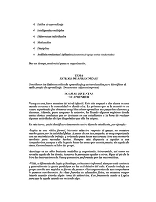  Estilos de aprendizaje

    Inteligencias múltiples

    Diferencias individuales

    Motivación

    Disciplina

      Análisis conductual Aplicado (documento de apoyo teorías conductuales)


Dar un tiempo prudencial para su organización.



                                    TEMA
                           ESTILOS DE APRENDIZAJE

Considerar los distintos estilos de aprendizaje y autoevaluación para identificar el
estilo propio de aprendizaje. (Documentos adjuntos impresos)

                               FORMAS DISTINTAS
                                 DE APRENDER

Nancy es una joven maestra del nivel infantil. Este año empezó a dar clases en una
escuela cercana a la comunidad en donde vive. Lo primero que se le ocurrió en su
nueva experiencia fue observar muy bien cómo aprendían sus pequeños alumnos y
alumnas. Además, para asegurar lo anterior, ha llevado algunos registros donde
anota ciertas conductas que se destacan en sus estudiantes a la hora de realizar
algunas actividades de tipo diagnóstico que ella les asigna.

En esta tarea, pudo identificar claramente cuatro tipos de estudiante, por ejemplo:

-Lupita es una niñita formal, bastante selectiva respecto al grupo, no muestra
mucho gusto por la actividad física. A pesar de ser tan pequeña, es muy organizada
con sus materiales de trabajo, y ordenada para hacer sus tareas; tiene una memoria
excelente para recordar hechos. Siempre está dispuesta a ayudar a sus
compañeritos, aunque a ella le gusta hacer las cosas por cuenta propia, sin ayuda de
otros. Generalmente es líder del grupo.

-Santiago es un niño bastante metódico y organizado, introvertido, así como no
necesita ayuda de los demás, tampoco le preocupa ayudar a otros. Sigue al pie de la
letra las instrucciones de Nancy y muestra preferencia por las matemáticas.

-Nikté, a diferencia de Lupia y Santiago, es bastante informal, siempre está contenta
y generalmente le gusta participar en las actividades del aula. Cuando trabaja en
grupo cambia con rapidez su forma de pensar si los argumentos de sus compañeros
le parecen convincentes. Su clase favorita es educación física, no muestra mayor
interés cuando aborda algún tema de aritmética. Con frecuencia acude a Lupita
para que la ayude cuando no entiende algo.
 
