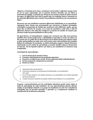 -Ruperto, el bromista de la clase, es bastante extrovertido e informal, aunque trata
de ser un poco organizado, por lo general muestra descuido con sus libros y
materiales de trabajo. Le fascina que Nancy les lea cuentos y hasta él mismo inventa
los suyos. Es difícil decir qué clase le gusta más, sin embargo hasta el momento no
ha mostrado dificultades para resolver los problemas aritméticos y de razonamiento
lógico.

Reconocer que sus estudiantes muestran diferencias individuales en su aprendizaje,
representa para Nancy una preocupación por encontrar y diseñar estrategias,
actividades y propuestas de trabajo que involucren estos diferentes estilos, ya que
como dice su director de escuela, no se trata de enseñarle a cada niña o niño de
diferentes manera, sino más bien enriquecer su forma de enseñar de manera que
involucre todas las potencialidades de ellos y ellas.

De igual forma, al autoanalizarse, empezó por reconocer que ella como persona
también tiene ciertas preferencias y facilidades al aprender y al dar sus clases. Se
dio cuenta que no podía dar la clase siempre de la misma forma pues algunos niños
y niñas aprovechaban su estilo, pero otros tenían otras características que también
debían ser utilizadas. De esa forma, se sintió motivada y empezó a buscar literatura
relacionada con los estilos de aprendizaje y consulto también algunos documentos
de internet. Así ha logrado mejorar sus clases y sus estudiantes se muestran muy
complacidos.

Actividad de Aprendizaje:

   1.   Leer la lectura de la maestra Nancy
   2.   Contestar individualmente las preguntas siguientes
   3.   Presentar un informe por escrito, de las respuestas dadas individualmente
   4.   Formar grupos de 4 integrantes y comentar
   5.   Puesta en común



   a. ¿Qué opina del caso de Nancy? 
   b. ¿Cree que en general sus actuaciones ha beneficiado a sus estudiantes? 
      ¿Por qué? 
   c. En su función docente, ¿ha notado usted que a sus estudiantes se es facilita aprender 
      de formas diversas? 
   d. ¿puede reconocer usted los principales estilos de aprendizaje en sus estudiantes? 


El gusto o aprovechamiento por las actividades educativas puede variar según el
estilo de aprendizaje de cada estudiante. Es una importantísima función docente
mediar el aprendizaje dotando a su grupo de estudiantes de más rica variedad de
actividades que les permita aprender a aprender y a enriquecerse mediante la
socialización de los diversos contenidos.
 