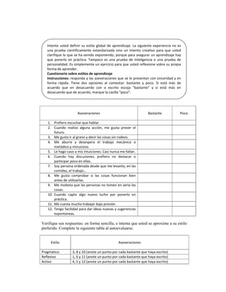 Intente  usted  definir  su  estilo  global  de  aprendizaje.  La  siguiente  experiencia  no  es 
   una  prueba  científicamente  estandarizada  sino  un  intento  creativo  para  que  usted 
   clarifique lo que se ha venido exponiendo, porque para asegurar un aprendizaje hay 
   que  ponerlo  en  práctica.  Tampoco  es  una  prueba  de  inteligencia  o  una  prueba  de 
   personalidad. Es simplemente un ejercicio para que usted reflexione sobre su propia 
   forma de aprender. 
   Cuestionario sobre estilos de aprendizaje 
   Instrucciones: responda a las aseveraciones que se le presentan con sinceridad y en 
   forma  rápida.  Tiene  dos  opciones  al  contestar:  bastante  y  poco.  Si  está  más  de 
   acuerdo  que  en  desacuerdo  con  o  escrito  escoja  “bastante”  y  si  está  más  en 
   desacuerdo que de acuerdo, marque la casilla “poco”. 



                                  
                          Aseveraciones                                     Bastante               Poco 
                                  
   1.     Prefiero escuchar que hablar. 
   2.     Cuando  realizo  alguna  acción,  me  gusta  prever  el 
          futuro. 
   3.     Me gusta ir al grano y decir las cosas sin rodeos. 
   4.     Me  aburre  y  desespera  el  trabajo  mecánico  o 
          metódico y minucioso. 
   5.     Le hago caso a mis intuiciones. Casi nunca me fallan. 
   6.     Cuando  hay  discusiones,  prefiero  no  destacar  o 
          participar poco en ellas. 
   7.     Soy persona ordenada desde que me levanto, en las 
          comidas, el trabajo… 
   8.     Me  gusta  comprobar  si  las  cosas  funcionan  bien 
          antes de utilizarlas. 
   9.     Me molesta que las personas no tomen en serio las 
          cosas. 
   10.    Cuando  capto  algo  nuevo  lucho  por  ponerlo  en 
          práctica. 
   11.    Me cuesta mucho trabajar bajo presión.  
   12.    Tengo facilidad para dar ideas nuevas y sugerencias 
          espontaneas.  

Verifique sus respuestas: en forma sencilla, e intenta que usted se aproxime a su estilo
preferido. Complete la siguiente tabla al autoevaluarse.

                                                           
        Estilo                                      Aseveraciones 
                                                           
Pragmático            3, 8 y 10 (anote un punto por cada bastante que haya escrito) 
Reflexivo             1, 6 y 11 (anote un punto por cada bastante que haya escrito) 
Activo                4, 5 y 12 (anote un punto por cada bastante que haya escrito) 
 
