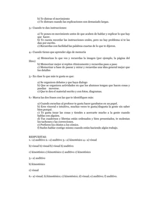 b) Te distrae el movimiento
         c) Te distraes cuando las explicaciones son demasiado largas.

3.- Cuando te dan instrucciones:

         a) Te pones en movimiento antes de que acaben de hablar y explicar lo que hay
         que hacer.
         b) Te cuesta recordar las instrucciones orales, pero no hay problema si te las
         dan por escrito.
         c) Recuerdas con facilidad las palabras exactas de lo que te dijeron.

4.- Cuando tienes que aprender algo de memoria

         a) Memorizas lo que ves y recuerdas la imagen (por ejemplo, la página del
libro)
         b) Memorizar mejor si repites rítmicamente y recuerdas paso a paso
         c) Memorizar a base de pasear y mirar y recuerdas una idea general mejor que
         los detalles

5.- En clase lo que más te gusta es que:

         a) Se organicen debates y que haya dialogo
         b) Que se organicen actividades en que los alumnos tengan que hacen cosas y
         puedan moverse.
         c) Que te den el material escrito y con fotos, diagramas.

6.- Marca las dos frases con las que te identifiques más:

         a) Cuando escuchas al profesor te gusta hacer garabatos en un papel.
         b) Eres visceral e intuitivo, muchas veces te gusta/disgusta la gente sin saber
         bien porqué.
         c) Te gusta tocar las cosas y tiendes a acercarte mucho a la gente cuando
         hablas con alguien.
         d) Tus cuadernos y libretas están ordenados y bien presentados, te molestan
         los tachones y las correcciones.
         e) Prefieres los chistes a los cómics.
         f) Sueles hablar contigo mismo cuando están haciendo algún trabajo.


RESPUESTAS:
1.- a) auditivo 2.- a) auditivo 3.- a) kinestésico 4.- a) visual

b) visual b) visual b) visual b) auditivo

c) kinestésico c) kinestésico c) auditivo c) kinestésico

5.- a) auditivo

b) kinestésico

c) visual

6.- a) visual; b) kinestésico; c) kinestésico; d) visual; e) auditivo; f) auditivo.
 