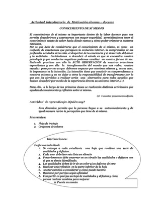 Actividad introductoria de Motivación alumno – docente

                        CONOCIMIENTO DE SÍ MISMO

El conocimiento de sí mismo es importante dentro de la labor docente pues nos
permite descubrirnos y expresarnos con mayor seguridad, permitiéndonos tener el
conocimiento exacto de saber hacia dónde vamos y cómo poder orientar a nuestros
tutelados.
Por lo que debe de considerarse que el conocimiento de sí mismo, es como un
conjunto de enseñanzas que persiguen la evolución interior, la comprensión de las
profundas verdades de la vida, el despertar de la conciencia y el desarrollo del amor
y la sabiduría. Invitándonos a descubrir el estado en que se encuentra nuestra
psicología y que conductas negativas podemos cambiar en nuestra forma de ser.
Pudiendo practicar con ello la AUTO OBSERVACIÓN de nuestras reacciones
espontáneas y con ello la transformación del mundo que nos rodea, nuestra
escuela; pero por eso es que debemos empezar por nosotros mismos y, en ese caso,
lo importante es la intención. La intención tiene que consistir en comprendernos a
nosotros mismos y en no dejar a otros la responsabilidad de transformarse por lo
que con los ejercicios a realizar serán una alternativa para todos aquellos que
buscan descubrir por medio de la experiencia directa su universo interior. (1)

Para ello, a lo largo de las primeras clases se realizarán distintas actividades que
ayuden al conocimiento y reflexión sobre sí mismo.

                                                       (1) Consultar presentación adjunta

Actividad de Aprendizaje: ¿Quién soy?

       Esta dinámica permite que la persona llegue a su autoconocimiento y de
       igual manera revise la percepción que tiene de sí misma.

Materiales:

   1. Hoja de trabajo
   2. Crayones de colores



              Instrucciones:

   En forma individual:
      1. Se entrega a cada estudiante una hoja que contiene una serie de
         cualidades y defectos.
      2. Cada uno debe leer esta lista en silencio
      3. Posteriormente debe encerrar en un círculo las cualidades o defectos con
         el que se sienta identificado.
      4. Las cualidades deben de ir de un color y los defectos de otro
      5. Realizar una reflexión en la parte inferior de la hoja
      6. Anotar cambios a considerar y cómo puede hacerlo
      7. Reunirse por parejas según afinidad
      8. Compartir en parejas su hoja de cualidades y defectos y cómo
         piensa realizar cambios para mejorar
                   9. Puesta en común
 