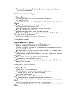 ___ Me siento más cómodo cuando algo ha sido medido, categorizado, analizado o
   Cuantificado en alguna forma

Otras fortalezas matemáticas – lógicas:

Inteligencia Espacial:
___ A menudo miro imágenes visuales claros cuando cierro los ojos.
___ Soy sensible al color.
___ Frecuentemente empleo una cámara para hacer nota de lo que miro a mí
alrededor.
___ Me gustan los rompecabezas y otros juegos visuales.
___ Tengo sueños muy vividos en la noche.
___ Generalmente me es fácil orientarme en un lugar desconocido.
___ Me gusta dibujar o hacer escarabajos
___ Geometría fue más fácil para mi que algebra en el colegio.
___Puedo imaginar fácilmente como algo aparecería si fuera visto desde el punto de
vista De un pájaro directamente arriba.
___ Prefiero leer textos que tienen muchas ilustraciones.

Otras fortalezas espaciales:

Inteligencia kinestetica-Corporal:
___ Hago por lo menos un deporte o actividad física regularmente.
___ Es difícil para mi atentamente sentado por mucho tiempo.
___ Me gusta trabajar con mis manos en actividades como costura, tejido, carpintería,
    O construcción de modelos.
___ Las mejores ideas se me ocurren cuando estoy caminando o haciendo algo físico.
___ Me gusta pasar mi tiempo libre afuera.
___ Frecuentemente utilizo lenguaje corporal o hago gestos cuando estoy hablando
con Alguien.
___ Necesito tocar las cosas para aprender más acerca de ellas.
___ Yo diría que soy bien coordinado físicamente.
___ Necesito practicar una nueva destreza y no simplemente leer acerca de ella o mirar
    Un video que la describe.

Otras fortalezas kinestético-corporales

Inteligencia Musical:
___ Tengo una voz agradable para cantar.
___ Noto inmediatamente cuando una nota musical esta desafinada.
___ A menudo escucho música en el radio o la casetera.
___ Toco un instrumento musical
___ Mi vida seria menos rica si no hubiera música
___ A veces cuando estoy caminando una melodía se repite mi mente.
___ Me es fácil mantener el ritmo de la música con un instrumento de percusión
simple.
___ Conozco las melodías de muchas canciones u obras musicales.
___ Si escucho una melodía una o dos veces, generalmente la puedo repetir con
bastante
     Exactitud.
 