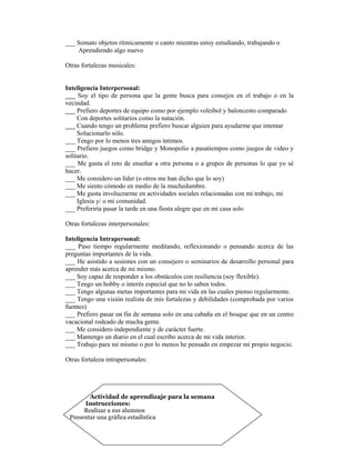 ___ Somato objetos rítmicamente o canto mientras estoy estudiando, trabajando o
    Aprendiendo algo nuevo

Otras fortalezas musicales:


Inteligencia Interpersonal:
___ Soy el tipo de persona que la gente busca para consejos en el trabajo o en la
vecindad.
___ Prefiero deportes de equipo como por ejemplo voleibol y baloncesto comparado
     Con deportes solitarios como la natación.
___ Cuando tengo un problema prefiero buscar alguien para ayudarme que intentar
     Solucionarlo sólo.
___ Tengo por lo menos tres amigos íntimos.
___ Prefiero juegos como bridge y Monopolio a pasatiempos como juegos de video y
solitario.
___ Me gusta el reto de enseñar a otra persona o a grupos de personas lo que yo sé
hacer.
___ Me considero un líder (o otros me han dicho que lo soy)
___ Me siento cómodo en medio de la muchedumbre.
___ Me gusta involucrarme en actividades sociales relacionadas con mi trabajo, mi
     Iglesia y/ o mi comunidad.
___ Preferiría pasar la tarde en una fiesta alegre que en mi casa solo

Otras fortalezas interpersonales:

Inteligencia Intrapersonal:
___ Paso tiempo regularmente meditando, reflexionando o pensando acerca de las
preguntas importantes de la vida.
___ He asistido a sesiones con un consejero o seminarios de desarrollo personal para
aprender más acerca de mi mismo.
___ Soy capaz de responder a los obstáculos con resiliencia (soy flexible).
___ Tengo un hobby o interés especial que no lo saben todos.
___ Tengo algunas metas importantes para mi vida en las cuales pienso regularmente.
___ Tengo una visión realista de mis fortalezas y debilidades (comprobada por varios
fuentes)
___ Prefiero pasar un fin de semana solo en una cabaña en el bosque que en un centro
vacacional rodeado de mucha gente.
___ Me considero independiente y de carácter fuerte.
___ Mantengo un diario en el cual escribo acerca de mi vida interior.
___ Trabajo para mi mismo o por lo menos he pensado en empezar mi propio negocio.

Otras fortaleza intrapersonales:




        Actividad de aprendizaje para la semana
      Instrucciones:
      Realizar a sus alumnos
 Presentar una gráfica estadística
 