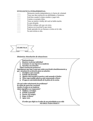 INTELIGENCIA INTRAPERSONAL:
____     Demuestra mucha independencia y/o fuerza de voluntad.
____     Tiene una idea realista de sus debilidades y fortalezas.
____     Está bien cuando lo dejan estudiar o jugar solo.
____     Camina a su propio ritmo.
____     Tiene un interés o hobby del cual no habla mucho.
____     Es auto-dirigido.
____     Prefiere trabajar solo que con otros.
____     Expresa con exactitud lo que siente.
____     Puede aprender de sus fracasos o éxitos en la vida.
____     Su auto-estima es alta.




CLASE No.6




Dinámica: Resolución de situaciones

      Instrucciones:
   1. Resolver en forma individual
   2. Contestar en una hoja de su cuaderno
   3. Escuchar con atención:
   ¿Qué resolvería primero?
Supongamos que hay 5 cosas que están ocurriendo simultáneamente y
que necesitan de su atención para su solución:
   1. El teléfono está sonando
   2. El bebé está llorando
   3. Alguien está tocando la puerta o está sonando el timbre
   4. Tiene ropa tendida afuera y está comenzando a llover
   5. El agua se está desbordando de la pileta de la cocina

¿En qué orden solucionaría los problemas?
Se repite de nuevo las 5 acciones
Anotar el orden en su cuaderno
¿Qué significa su respuesta?
     Teléfono: el trabajo
     El bebé: la familia
     Puerta: los amigos
     Ropa: el dinero
     Agua: sexo

      El orden que eligió es el orden de sus prioridades en su vida
                                 NO DIGA NADA MAS!!!!
 