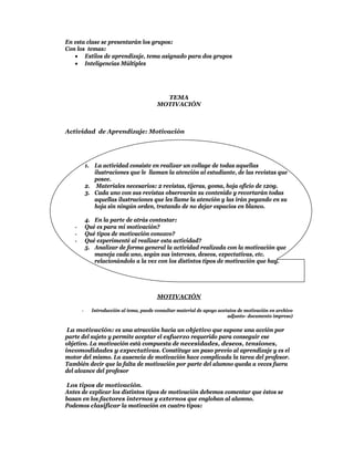 En esta clase se presentarán los grupos:
Con los temas:
    Estilos de aprendizaje, tema asignado para dos grupos
    Inteligencias Múltiples




                                           TEMA
                                         MOTIVACIÓN



Actividad de Aprendizaje: Motivación




           1. La actividad consiste en realizar un collage de todas aquellas
              ilustraciones que le llaman la atención al estudiante, de las revistas que
              posee.
           2. Materiales necesarios: 2 revistas, tijeras, goma, hoja oficio de 120g.
           3. Cada uno con sus revistas observarán su contenido y recortarán todas
              aquellas ilustraciones que les llame la atención y las irán pegando en su
              hoja sin ningún orden, tratando de no dejar espacios en blanco.

           4. En la parte de atrás contestar:
   -       Qué es para mi motivación?
   -       Qué tipos de motivación conozco?
   -       Qué experimenté al realizar esta actividad?
           5. Analizar de forma general la actividad realizada con la motivación que
              maneja cada uno, según sus intereses, deseos, expectativas, etc.
              relacionándolo a la vez con los distintos tipos de motivación que hay.




                                         MOTIVACIÓN

       -     Introducción al tema, puede consultar material de apoyo acetatos de motivación en archivo
                                                                         adjunto- documento impreso)

 La motivación: es una atracción hacia un objetivo que supone una acción por
parte del sujeto y permite aceptar el esfuerzo requerido para conseguir ese
objetivo. La motivación está compuesta de necesidades, deseos, tensiones,
incomodidades y expectativas. Constituye un paso previo al aprendizaje y es el
motor del mismo. La ausencia de motivación hace complicada la tarea del profesor.
También decir que la falta de motivación por parte del alumno queda a veces fuera
del alcance del profesor

Los tipos de motivación.
Antes de explicar los distintos tipos de motivación debemos comentar que éstos se
basan en los factores internos y externos que engloban al alumno.
Podemos clasificar la motivación en cuatro tipos:
 