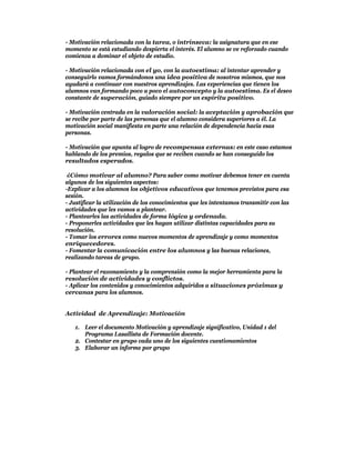 - Motivación relacionada con la tarea, o intrínseca: la asignatura que en ese
momento se está estudiando despierta el interés. El alumno se ve reforzado cuando
comienza a dominar el objeto de estudio.

- Motivación relacionada con el yo, con la autoestima: al intentar aprender y
conseguirlo vamos formándonos una idea positiva de nosotros mismos, que nos
ayudará a continuar con nuestros aprendizajes. Las experiencias que tienen los
alumnos van formando poco a poco el autoconcepto y la autoestima. Es el deseo
constante de superación, guiado siempre por un espíritu positivo.

- Motivación centrada en la valoración social: la aceptación y aprobación que
se recibe por parte de las personas que el alumno considera superiores a él. La
motivación social manifiesta en parte una relación de dependencia hacia esas
personas.

- Motivación que apunta al logro de recompensas externas: en este caso estamos
hablando de los premios, regalos que se reciben cuando se han conseguido los
resultados esperados.

 ¿Cómo motivar al alumno? Para saber como motivar debemos tener en cuenta
algunos de los siguientes aspectos:
-Explicar a los alumnos los objetivos educativos que tenemos previstos para esa
sesión.
- Justificar la utilización de los conocimientos que les intentamos transmitir con las
actividades que les vamos a plantear.
- Plantearles las actividades de forma lógica y ordenada.
- Proponerles actividades que les hagan utilizar distintas capacidades para su
resolución.
- Tomar los errores como nuevos momentos de aprendizaje y como momentos
enriquecedores.
- Fomentar la comunicación entre los alumnos y las buenas relaciones,
realizando tareas de grupo.

- Plantear el razonamiento y la comprensión como la mejor herramienta para la
resolución de actividades y conflictos.
- Aplicar los contenidos y conocimientos adquiridos a situaciones próximas y
cercanas para los alumnos.


Actividad de Aprendizaje: Motivación

   1. Leer el documento Motivación y aprendizaje significativo, Unidad 1 del
      Programa Lasallista de Formación docente.
   2. Contestar en grupo cada uno de los siguientes cuestionamientos
   3. Elaborar un informe por grupo
 