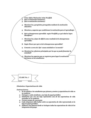 1. Cómo define Motivación Anita Woolfolk
       2. Qué es motivación intrínseca?
       3. Qué es motivación extrínseca?

       4. Mencione los 3 propósitos perseguidos mediante la motivación
          educativa:

       5. Mencione 4 aspectos que condicionan la motivación para el aprendizaje:

       6. Qué es desesperanza aprendida según Woolfolk y a qué edad se logra
          identificar?

       7. Mencione los 3 tipos de déficit como resultado de la desesperanza
          aprendida:

       8. Según Moore por qué se da la desesperanza aprendida?

       9. Comente a cerca de: Qué causa ansiedad en la escuela?

       10. Mencione los 3 factores principales por los que se puede fomentar la
           ansiedad?

       11. Mencione los aspectos que se requieren para logar la motivación
           intrínseca en los estudiantes:




   CLASE No. 7




Dinámica: Expectativas de vida

Instrucciones:
   1. Se les solicita a los estudiantes que piensen y anoten 3 expectativas de vida en
      su cuaderno
   2. Entregar a cada estudiante, una hoja de papel periódico
   3. Solicitarles que con esa hoja representen una de las expectativas de vida
      anotadas en su cuaderno
   4. Formar grupos de 4 personas
   5. Cada integrante debe hablar sobre su expectativa de vida representada en la
      hoja de papel periódico
   6. Elaborar una historia donde se incluyan todas las expectativas de vida de los
      integrantes del grupo.
 