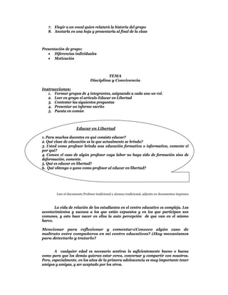 7. Elegir a un vocal quien relatará la historia del grupo
    8. Anotarla en una hoja y presentarla al final de la clase



Presentación de grupo:
    Diferencias individuales
    Motivación



                                        TEMA
                               Disciplina y Convivencia

Instrucciones:
   1. Formar grupos de 4 integrantes, asignando a cada uno un rol.
   2. Leer en grupo el artículo Educar en Libertad
   3. Contestar las siguientes preguntas
   4. Presentar un informe escrito
   5. Puesta en común



                     Educar en Libertad

1. Para muchos docentes en qué consiste educar?
2. Qué clase de educación es la que actualmente se brinda?
3. Usted como profesor brinda una educación formativa o informativa, comente el
por qué?
4. Conoce el caso de algún profesor cuya labor no haya sido de formación sino de
deformación, comente.
5. Qué es educar en libertad?
6. Qué obtengo o gano como profesor al educar en libertad?

 
 
 
 
        Leer el documento Profesor tradicional y alumno tradicional, adjunto en documentos impresos
 
 
       La vida de relación de los estudiantes en el centro educativo es compleja. Los
acontecimientos y sucesos a los que están expuestos y en los que participan son
comunes, y esto hace nacer en ellos la auto percepción de que van en el mismo
barco.

Mencionar para reflexionar y comentar:¿Conozco algún caso de
maltrato entre compañeros en mi centro educativos? ¿Hay mecanismos
para detectarlo y tratarlo?


       A cualquier edad es necesario sentirse lo suficientemente bueno o buena
como para que los demás quieran estar cerca, conversar y compartir con nosotros.
Pero, especialmente, en los años de la primera adolescencia es muy importante tener
amigos y amigas, y ser aceptado por los otros.
 