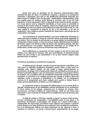 Hasta hace poco, la psicología de las relaciones interpersonales había
señalado dos tipos de niños: el socialmente aceptado, o popular, y el socialmente
rechazado, o impopular; pero ésta es una clasificación demasiado elemental, que
falsea mucho la realidad. Entre los dos polos -popularidad e impopularidad- existe
una amplia gama de matices; gente diversa y corriente que, ni son del todo
populares, ni viven marginados. Entre el educando al que todos los demás escuchan,
con el que quieren estar y compartir actividades, y el que nunca es escuchado ni
provoca el más mínimo deseo de compañía, existen una amplia gama de matices de
sociabilidad, que dan una riqueza extraordinaria al campo de la vida social. En esta
zona amplia se encuentran la mayoría de las y los educandos, a los que la
“asignatura” tener amigos y sentirse aceptados les ocupa tanto o más tiempo que las
matemáticas o la lengua.

       Los sentimientos de amistad producen una gran satisfacción, alimentan la
estima personal y amplían el campo de actuación social, provocando seguridad en
uno mismo. Pero no siempre la pertenencia a un grupo implica los sentimientos de
amistad que el chico/a busca, a veces las normas, asumir obedientemente los hábitos
del mismo, seguir a sus líderes y callar los deseos y las iniciativas propias. Este tipo
de incorporaciones a los grupos, relativamente abundante en las edades de la
adolescencia, resulta cruel y provoca sentimientos muy ambivalentes.

       Para reflexionar y comentar: Si tener amigos es una de las cosas más
valiosas en la vida del ser humano, ¿Por qué, generalmente, la educación formal
dedica tan poco tiempo a que aprendamos a ser y tener buenos amigos? ¿Qué
podemos hacer al respecto?


El Sentirse aceptado y socialmente integrado

       El adolescente por ejemplo, concede una gran importancia a percibirse y ser
visto como un individuo socialmente integrado y quiere evitar, a toda costa, ser
señalado como alguien aislado, así que acepta y busca voluntariamente su
pertenencia a un grupo. Pero el grupo puede imponerle actividades y normas que no
siempre le permiten discutir, o que son claramente contrarias a sus propios criterios
de conducta. Así, el conflicto entre la necesidad de integración social y la disonancia
normativa, se convierte en un conflicto personal que cuando se inclina a favor del
individuo, vuelve a provocar el aislamiento y la soledad, con la consiguiente
creencia en la incapacidad para hacer amigos; pero cuando se inclina hacia el
grupo, provoca dependencia, sumisión y a veces indefensión.

        La integración social en los grupos de adolescentes no es un asunto fácil, ni
depende exclusivamente de las habilidades sociales individuales de los muchachos;
la micro cultura de los mismos, compuesta por el conjunto de normas, ritos,
convenciones, creencias y hábitos de comportamiento, incide de una forma muy
importante en que el proceso de integración sea satisfactorio para las personas que
lo realizan.

       La falta de amigos o el fracaso repetido en lograr un grupo social cercano,
provoca sentimientos de inseguridad e inestabilidad social, lo que afecta a la
autoestima, devolviendo al aprendiente una imagen de sí mismo deteriorada o
empobrecida. Ser ignorado, percibirse como alguien sin amigos o aislado
puede llegar a ser más doloroso que cualquier otro problema académico.
Las y los adolescentes dedican una parte importante de sus esfuerzos a hacer y
mantener la amistad o, al menos, a formar parte gregariamente de un grupo,
 