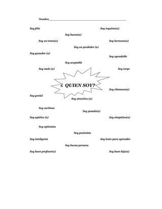 Nombre____________________________________________


Soy feliz                                                 Soy inquieto(a)

                          Soy bueno(a)

       Soy un tonto(a)                                           Soy hermoso(a)

                                Soy un perdedor (a)

Soy ganador (a)
                                                                 Soy agradable

                          Soy aceptable

       Soy malo (a)                                                     Soy torpe




                         ¿ QUIEN SOY?
                                                                 Soy chismoso(a)

Soy genial
                              Soy atractivo (a)


       Soy cariñoso
                                          Soy pesado(a)

Soy apático (a)                                                  Soy simpático(a)


       Soy optimista

                                Soy pesimista

Soy inteligente                                           Soy lento para aprender

                          Soy buena persona

Soy buen profesor(a)                                             Soy buen hijo(a)
 