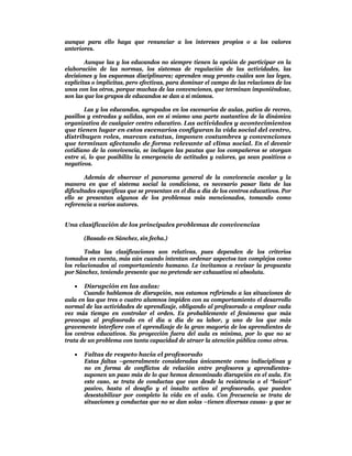 aunque para ello haya que renunciar a los intereses propios o a los valores
anteriores.

        Aunque las y los educandos no siempre tienen la opción de participar en la
elaboración de las normas, los sistemas de regulación de las actividades, las
decisiones y los esquemas disciplinares; aprenden muy pronto cuáles son las leyes,
explícitas o implícitas, pero efectivas, para dominar el campo de las relaciones de los
unos con los otros, porque muchas de las convenciones, que terminan imponiéndose,
son las que los grupos de educandos se dan a sí mismos.

        Las y los educandos, agrupados en los escenarios de aulas, patios de recreo,
pasillos y entradas y salidas, son en sí mismo una parte sustantiva de la dinámica
organizativa de cualquier centro educativo. Las actividades y acontecimientos
que tienen lugar en estos escenarios configuran la vida social del centro,
distribuyen roles, marcan estatus, imponen costumbres y convenciones
que terminan afectando de forma relevante al clima social. En el devenir
cotidiano de la convivencia, se incluyen las pautas que los compañeros se otorgan
entre sí, lo que posibilita la emergencia de actitudes y valores, ya sean positivos o
negativos.

        Además de observar el panorama general de la convivencia escolar y la
manera en que el sistema social la condiciona, es necesario pasar lista de las
dificultades específicas que se presentan en el día a día de los centros educativos. Por
ello se presentan algunos de los problemas más mencionados, tomando como
referencia a varios autores.


Una clasificación de los principales problemas de convivencias

       (Basado en Sánchez, sin fecha.)

        Todas las clasificaciones son relativas, pues dependen de los criterios
tomados en cuenta, más aún cuando intentan ordenar aspectos tan complejos como
los relacionados al comportamiento humano. Le invitamos a revisar la propuesta
por Sánchez, teniendo presente que no pretende ser exhaustiva ni absoluta.

      Disrupción en las aulas:
       Cuando hablamos de disrupción, nos estamos refiriendo a las situaciones de
aula en las que tres o cuatro alumnos impiden con su comportamiento el desarrollo
normal de las actividades de aprendizaje, obligando al profesorado a emplear cada
vez más tiempo en controlar el orden. Es probablemente el fenómeno que más
preocupa al profesorado en el día a día de su labor, y uno de los que más
gravemente interfiere con el aprendizaje de la gran mayoría de los aprendientes de
los centros educativos. Su proyección fuera del aula es mínima, por lo que no se
trata de un problema con tanta capacidad de atraer la atención pública como otros.

      Faltas de respeto hacia el profesorado
       Estas faltas –generalmente consideradas únicamente como indisciplinas y
       no en forma de conflictos de relación entre profesores y aprendientes-
       suponen un paso más de lo que hemos denominado disrupción en el aula. En
       este caso, se trata de conductas que van desde la resistencia o el “boicot”
       pasivo, hasta el desafío y el insulto activo al profesorado, que pueden
       desestabilizar por completo la vida en el aula. Con frecuencia se trata de
       situaciones y conductas que no se dan solas –tienen diversas causa- y que se
 