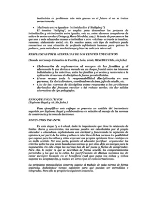 traducirán en problemas aún más graves en el futuro si no se tratan
       correctamente.

      Maltrato entre iguales- intimidación (“Bullying”)
       El termino “bullying”, se emplea para denominar los procesos de
intimidación y victimización entre iguales, esto es, entre alumnos compañeros de
aula o de centro escolar (Ortega y Mora-Merchán, 1997). Se trata de procesos en los
que uno o más educandos acosan e intimidan a otro –victima- a través de insultos,
rumores, aislamiento social, etc. En muchos casos, este tipo de maltrato puede
convertirse en una situación de profundo sufrimiento humano para quienes lo
padecen, pues suelo durar mucho tiempo y hacerse cada vez más cruel.

RESPUESTAS POCO ACERTADAS DE LOS CENTRO EDUCATIVOS

(Basado en Consejo Educativo de Castilla y León, 2006; MINEDUC Chile, sin fecha)

      Elaboración de reglamentos al margen de las familias y el
       alumnado lo que deriva a menudo en un choque frontal entre los intereses
       individuales y los colectivos, entre las familias y el centro y resistencia a la
       aplicación de normas de disciplina de forma preestablecidas.
      Hacer recaer toda la responsabilidad disciplinaria en una
       persona. En el o la directora, coordinadores de área, jefes de estudio, etc.
      Uso de las normas de disciplina como respuesta a los problemas
       derivados del fracaso escolar o del rechazo escolar, sin dar salidas
       alternativas de tipo pedagógico.


ENFOQUE EVOLUTIVOS
(Espinosa Bayal y col. Sin fecha.)

       Para ejemplificar este enfoque se presenta un análisis del tratamiento
sugerido por Espinosa Bayal y colaboradoras en relación al manejo de las normas
de convivencia y la toma de decisiones.

EDUCACION INFANTIL

        En esta etapa (4 a 6 años), dada la importancia que tiene la existencia de
límites claros y consistentes, las normas pueden ser establecidas por el propio
educador o educadora, explicándolas con claridad y fomentando la expresión de
opiniones por parte de los niños y niñas en relación a dichas normas. La posibilidad
que supone para los niños y niñas expresar sus propias opiniones tiene ventajas en
un doble sentido. Por una parte, permite al educador justificar argumentar los
criterios sobre los que están basadas las normas y, por otra, deja un margen para la
negociación. En esta etapa las normas han de ser pocas y fáciles de comprender.
Para ello, lo mejor es que se describan de forma sencilla los comportamientos
permitidos y los que no lo están. La justificación de dichas normas ha de
estar siempre basada en el beneficio real que para los niños y niñas
supone su aceptación, y nunca en otro tipo de consideraciones.

La propuesta metodológica concreta supone el trabajo de cada norma de forma
separada, dedicándole tiempo suficiente para que puedan ser entendidas e
integradas. Para ello se propone la siguiente secuencia.
 