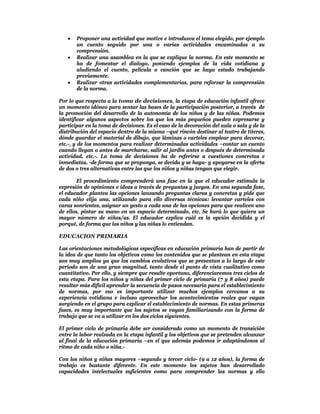   Proponer una actividad que motive e introduzca el tema elegido, por ejemplo
       un cuento seguido por una o varias actividades encaminadas a su
       comprensión.
      Realizar una asamblea en la que se explique la norma. En este momento se
       ha de fomentar el dialogo, poniendo ejemplos de la vida cotidiana y
       aludiendo el cuento, película o canción que se haya estado trabajando
       previamente.
      Realizar otras actividades complementarias, para reforzar la comprensión
       de la norma.

Por lo que respecta a la toma de decisiones, la etapa de educación infantil ofrece
un momento idóneo para sentar las bases de la participación posterior, a través de
la promoción del desarrollo de la autonomía de los niños y de las niñas. Podemos
identificar algunos aspectos sobre los que los más pequeños pueden expresarse y
participar en la toma de decisiones. Es el caso de la decoración del aula o sala y de la
distribución del espacio dentro de la misma –qué rincón destinar al teatro de títeres,
dónde guardar el material de dibujo, que láminas o carteles emplear para decorar,
etc.-, y de los momentos para realizar determinadas actividades –contar un cuento
cuando llegan o antes de marcharse, salir al jardín antes o después de determinada
actividad, etc.-. La toma de decisiones ha de referirse a cuestiones concretas e
inmediatas, -de forma que se proponga, se decida y se haga- y apoyarse en la oferta
de dos o tres alternativas entre las que los niños y niñas tengan que elegir.

        El procedimiento comprenderá una fase en la que el educador estimula la
expresión de opiniones e ideas a través de preguntas y juegos. En una segunda fase,
el educador plantea las opciones lanzando preguntas claras y concretas y pide que
cada niño elija una, utilizando para ello diversas técnicas: levantar carteles con
caras sonrientes, asignar un gesto a cada una de las opciones para que realicen uno
de ellos, pintar su mano en un espacio determinado, etc. Se hará lo que quiera un
mayor número de niños/as. El educador explica cuál es la opción decidida y el
porqué, de forma que los niños y las niñas lo entiendan.

EDUCACION PRIMARIA

Las orientaciones metodológicas específicas en educación primaria han de partir de
la idea de que tanto los objetivos como los contenidos que se plantean en esta etapa
son muy amplios ya que los cambios evolutivos que se presentan a lo largo de este
período son de una gran magnitud, tanto desde el punto de vista cualitativo como
cuantitativo. Por ello, y siempre que resulte oportuno, diferenciaremos tres ciclos de
esta etapa. Para los niños y niñas del primer ciclo de primaria (7 y 8 años) puede
resultar más difícil aprender la secuencia de pasos necesaria para el establecimiento
de normas, por eso es importante utilizar muchos ejemplos cercanos a su
experiencia cotidiana e incluso aprovechar los acontecimientos reales que vayan
surgiendo en el grupo para explicar el establecimiento de normas. En estas primeras
fases, es muy importante que los sujetos se vayan familiarizando con la forma de
trabajo que se va a utilizar en los dos ciclos siguientes.

El primer ciclo de primaria debe ser considerado como un momento de transición
entre la labor realzada en la etapa infantil y los objetivos que se pretenden alcanzar
al final de la educación primaria –en el que además podemos ir adaptándonos al
ritmo de cada niño o niña.-

Con los niños y niñas mayores –segundo y tercer ciclo- (9 a 12 años), la forma de
trabajo es bastante diferente. En este momento los sujetos han desarrollado
capacidades intelectuales suficientes como para comprender las normas y ello
 