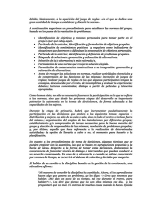 debido, básicamente, a la aparición del juego de reglas –en el que se dedica una
gran cantidad de tiempo a establecer y discutir la norma-.

A continuación sugerimos un procedimiento para establecer las normas del grupo,
basado en los pasos de la resolución de problemas:

      Identificación de objetivos y razones personales para tomar parte en el
       grupo (¿por qué estoy aquí).
      Partiendo de lo anterior, identificación y formulación de objetivos grupales.
      Identificación de sentimientos positivos y negativos como indicadores de
       situaciones que favorecen o dificultan la consecución de objetivos personales.
      Partiendo de lo anterior, identificación y definición de problemas grupales.
      Búsqueda de soluciones: generación y valoración de alternativas.
      Selección de la/s alternativa/s más valorada/s.
      Formulación de una norma que recoja la solución elegida.
      Formulación de consecuencias constructivas a su trasgresión: generación y
       valoración de alternativas.
      Antes de recoger las soluciones en normas, realizar actividades vivenciales y
       de comprensión de las funciones de las mismas: invención de juegos de
       reglas; realizar juegos de reglas en los que algunos participantes tengan la
       consigna, desconocida por el resto, de incumplirlas y evaluar la experiencia;
       debates; lecturas comentadas; diálogo a partir de películas y teleseries
       apropiadas.

Como hemos visto, no sólo es necesario favorecer la participación en lo que se refiere
a las normas, sino que desde las primeras etapas del desarrollo es importante
potenciar la autonomía en la toma de decisiones, de forma adecuada a las
capacidades de los sujetos.

Durante la etapa de primaria, habrá que incrementar paulatinamente la
participación en las decisiones que atañen a los siguientes temas: espacios –
distribución y mejora, no sólo de su aula o sala, sino en todo el centro o incluso fuera
del mismo-; organización del empleo de las instalaciones por diferentes grupos;
establecimiento y/o comprensión de tareas necesarias para la buena marcha del
grupo y elección de responsables de las mismas; resolución de problemas grupales;
y, por último, aquello que hace referencia a la realización de determinadas
actividades: la opción de llevarla a cabo o no, el momento para hacerlo o la
planificación.

En cuanto a los procedimientos de toma de decisiones, algunas técnicas que se
pueden emplear son la asamblea, las que se basan en agrupaciones pequeñas y la
lluvia de ideas. Respecto a la forma de tomar estas decisiones, destacamos la
conveniencia de fomentar niveles de diálogo e intercambio que puedan conducir a
un acuerdo consensuado. En caso de n alcanzarlo o cuando se estime conveniente
por razones de tiempo, se recurrirá al sistema de votación y decisión por mayoría.

Al hablar de su cambio a la disciplina basada en la gestión de la convivencia, una
educadora afirma:

       “Mi manera de concebir la disciplina ha cambiado. Ahora, si los aprendientes
       hacen algo que genera un problema, yo les digo: <<Creo que tenemos que
       hablar. ¿Me dan un poco de su tiempo, tal vez durante el recreo, para
       hablar?>>. Les diré que pienso que no son ellos mismos ese día, y les
       preguntaré qué va mal. Te enteras de muchas cosas cuando lo haces. Quizás
 