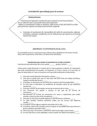Actividad de Aprendizaje para la semana


                 Instrucciones:

   * Se presenta el siguiente cuestionario para conocer la convivencia dentro
 de su salón de clase y qué puedo hacer para mejorarla.
*Aplicar el cuestionario a todos su alumnos, elija al azar el 25% del total de su clase
para presentar adjunto al trabajo anteriormente asignado.


       Contestar el cuestionario de Autoanálisis del estilo de comunicación, adjuntar
        al trabajo a entregar cumpliendo con las indicaciones que aparecen en la parte
        inferior del mismo




                        DISCIPLINA Y CONVIVENCIA EN EL AULA

Es aconsejable recurrir a instrumentos para obtener datos significativos de nuestra escuela,
tales como cuestionarios, entrevistas, o la observación sistemática
 
 
 
               Cuestionario para conocer la convivencia en el aula y el Centro 
Cuestionario para educandos del curso o grado: _______ grupo o sección: ______ 
 
Coloca junto a cada afirmación un número de 0 a 5 para expresar tu opinión. El 5 representa 
que  estás  completamente  de  acuerdo,  el  4  bastante,  el  3  más  o  menos,  el  2  que  estás  un 
poco en desacuerdo, el 1 que no te parece y el 0 que estás totalmente en desacuerdo. 
 
    1. Esta clase resulta bastante interesante y amena.______ 
    2. Creo  que  se  puede  decir  que  en  esta  clase  hay  buen  clima  de  trabajo  (confianza, 
        respeto y sentido del humor). ______ 
    3. El profesor es entusiasta con los temas de su materia y disfruta explicándola.______ 
    4. En  esta  clase  se  descubren  los  problemas  de  disciplina  antes  de  que  aparezcan 
        claramente.______ 
    5. Creo que conozco las principales normas de convivencia de mi clase.______ 
    6. Con  frecuencia  nos  ayudan  a  conocer  el  por  qué  de  las  normas  de 
        convivencia.______ 
    7. Normalmente  las  normas  de  convivencia  son  claras  e  importantes  para  poder 
        estudiar y llevarnos bien entre compañeros.______ 
    8. Creo que en esta clase se puede expresar lo que pensamos y sentimos.______ 
    9. En  clase  también  nosotros  decidimos  cuáles  son  las  normas  que  debemos 
        cumplir.______ 
    10. El profesor conoce algunos aspectos personales de mi vida.______ 
    11. El profesor, dentro de lo posible, procura mejorar las actividades para que estemos a 
        gusto y podamos aprender mejor.______ 
    12. Pienso que aquí me enseñan a reflexionar sobre lo que hago o quiero hacer.______ 
    13. En esta clase hay un clima agradable, incluso cuando nos hablan de disciplina.______ 
 