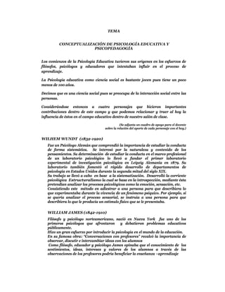 TEMA


          CONCEPTUALIZACIÓN DE PSICOLOGÍA EDUCATIVA Y
                       PSICOPEDAGOGÍA


Los comienzos de la Psicología Educativa tuvieron sus orígenes en los esfuerzos de
filósofos, psicólogos y educadores que intentaban influir en el proceso de
aprendizaje.

La Psicología educativa como ciencia social es bastante joven pues tiene un poco
menos de 100 años.

Decimos que es una ciencia social pues se preocupa de la interacción social entre las
personas.

Considerándose entonces a cuatro personajes que hicieron importantes
contribuciones dentro de este campo y que podemos relacionar y traer al hoy la
influencia de éstos en el campo educativo dentro de nuestro salón de clase.

                                                (Se adjunta un cuadro de apoyo para el docente
                                     sobre la relación del aporte de cada personaje con el hoy.)


WILHEM WUNDT (1832-1920)
   Fue un Psicólogo Alemán que comprendió la importancia de estudiar la conducta
   de forma sistemática. Se interesó por la naturaleza y contenido de los
   pensamientos. Su determinación de estudiar la conducta en el marco profesional
   de un laboratorio psicológico lo llevó a fundar el primer laboratorio
   experimental de investigación psicológica en Leipzig Alemania en 1879. Su
   laboratorio también fomentó el rápido desarrollo de departamentos de
   psicología en Estados Unidos durante la segunda mitad del siglo XIX.
   Su trabajo se llevó a cabo en base a la sistematización. Desarrolló la corriente
   psicológica Estructuralismo la cual se basa en la introspección, mediante ésta
   pretendían analizar los procesos psicológicos como la emoción, sensación, etc.
   Consistiendo este método en adiestrar a una persona para que describiera lo
   que experimentaba durante la vivencia de un fenómeno psíquico. Por ejemplo, si
   se quería analizar el proceso sensorial, se instruía a una persona para que
   describiera lo que le producía un estímulo físico que se le presentaba.

   WILLIAM JAMES (1842-1910)
   Filósofo y psicólogo norteamericano, nació en Nueva York fue uno de los
   primeros psicólogos que afrontaron y debatieron problemas educativos
   públicamente.
   Hizo un gran esfuerzo por introducir la psicología en el mundo de la educación.
   En su famosa obra: “Conversaciones con profesores” recalcó la importancia de
   observar, discutir e intercambiar ideas con los alumnos
    Como filósofo, educador y psicólogo James opinaba que el conocimiento de los
   sentimientos, ideas, intereses y valores de los alumnos a través de las
   observaciones de los profesores podría beneficiar la enseñanza –aprendizaje
 