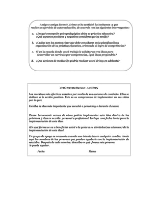 Amigo o amiga docente, ¿cómo se ha sentido? Lo invitamos a que
 realice un ejercicio de autoevaluación, de acuerdo con las siguientes interrogantes:

  a. ¿En qué concepción psicopedagógica ubica su práctica educativa?
     ¿Qué aspectos positivos y negativos considera que ha tenido?

  b. ¿Cuáles son los puntos clave que debe considerar en la planificación y
     organización de su práctica educativa, orientada al logro de competencias?

  c. Si en la escuela donde usted trabaja le solicitaran tres ideas para
     desarrollar un currículo por competencias, ¿qué ideas propondría?

  d. ¿Qué acciones de mediación podría realizar usted de hoy en adelante?




                         COMPROMISO DE ACCION

Los maestros más efectivos enseñan por medio de sus acciones de conducta. Ellos se
dedican a la acción positiva. Esto es su compromiso de implementar en sus vidas
por lo que:

Escriba la idea más importante que escuchó o pensó hoy o durante el curso:


Piense brevemente acerca de cómo podría implementar esta idea dentro de los
próximos 5 días en su vida personal o profesional. Incluya una fecha límite para la
implementación de esta idea.

¿En qué forma se va a beneficiar usted o la gente a su alrededor(sus alumnos) de la
implementación de esta idea?

Un grupo de apoyo es necesario cuando uno intenta hacer cualquier cambio. Anote
aquí los nombres de las personas que puedan ayudarle con la implementación de
esta idea. Después de cada nombre, describa en qué forma esta persona
 le puede ayudar.

       Fecha                                      Firma
 