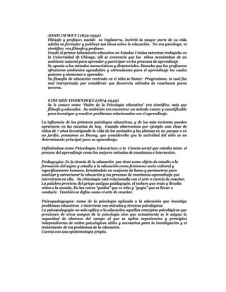 JONH DEWEY (1859-1952)
   Filósofo y profesor, nacido en Inglaterra, invirtió la mayor parte de su vida
   adulta en formular y publicar sus ideas sobre la educación. No era psicólogo, ni
   científico, era filósofo y profesor.
   Fundó el primer laboratorio educativo en Estados Unidos mientras trabajaba en
   la Universidad de Chicago, allí se convenció que los niños necesitaban de un
   ambiente natural para aprender y participar en los procesos de aprendizaje
   Se oponía a los métodos memorísticos y dictatoriales. Deseaba que los profesores
   ofrecieran ambientes agradables y estimulantes para el aprendizaje los cuales
   guiaran y alentaran a aprender.
   Su filosofía de educación centrada en el niño se llamó: Progresismo, la cual fue
   mal interpretada por considerar que favorecía métodos de enseñanza pocos
   severos.


   EDWARD THORNDIKE (1874-1949)
   Se le conoce como “Padre de la Psicología educativa” era científico, más que
   filósofo y educador. Su ambición era encontrar un método exacto y cuantificable
   para investigar y resolver problemas relacionados con el aprendizaje.

La influencia de los primeros psicólogos educativos, y de los más recientes pueden
apreciarse en las escuelas de hoy. Cuando observamos por ejemplo una clase de
niños de 7 años investigando la vida de los animales y las plantas en un parque o en
un jardín, pensamos en Dewey, que consideraba que la actividad del niño es un
determinante principal para su aprendizaje.

Definiéndose como Psicología Educativa: a la Ciencia social que estudia tanto el
proceso del aprendizaje como los mejores métodos de enseñanza e interacción.

Pedagogía: Es la ciencia de la educación que tiene como objeto de estudio a la
formación del sujeto y estudia a la educación como fenómeno socio-cultural y
específicamente humano, brindándole un conjunto de bases y parámetros para
analizar y estructurar la educación y los procesos de enseñanza-aprendizaje que
intervienen en ella. Su etimología está relacionada con el arte o ciencia de enseñar.
La palabra proviene del griego antiguo paidagogós, el esclavo que traía y llevaba
niños a la escuela. De las raíces "paidos" que es niño y "gogía" que es llevar o
conducir. También se define como el arte de enseñar.

Psicopedagogía: rama de la psicología aplicada a la educación que investiga
problemas educativos e interviene con métodos y técnicas psicológicas
La psicopedagogía no solo aplica a la educación aquellos conceptos psicológicos que
provienen de otros campos de la psicología sino que actualmente se le asigna la
capacidad de abstraer del campo al que se aplica experiencias y principios
independientes de orden psicológicos útiles y necesarios para la investigación y el
tratamiento de los problemas de la educación.
Cuenta con una epistemología propia.
 