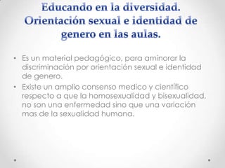 • Es un material pedagógico, para aminorar la
discriminación por orientación sexual e identidad
de genero.
• Existe un amplio consenso medico y científico
respecto a que la homosexualidad y bisexualidad,
no son una enfermedad sino que una variación
mas de la sexualidad humana.

 
