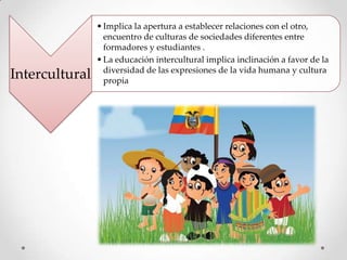 Intercultural

• Implica la apertura a establecer relaciones con el otro,
encuentro de culturas de sociedades diferentes entre
formadores y estudiantes .
• La educación intercultural implica inclinación a favor de la
diversidad de las expresiones de la vida humana y cultura
propia

 