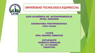 UNIVERSIDAD TECNOLOGICA EQUINOCCIAL 
GUÍA ACADÉMICA DE AUTOAPRENDIZAJE 
NIVEL: SEGUNDO 
ASIGNATURA: PSICOPEDAGOGIA 
Ciclo Común 
TUTOR 
MGS. MANUEL REMACHE 
ESTUDIANTE 
ROBERTO MORALES 
CI. 1711943660 
CREDITOS: 
 