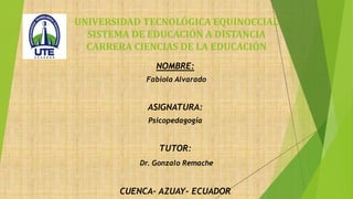 NOMBRE:
Fabiola Alvarado
ASIGNATURA:
Psicopedagogía
TUTOR:
Dr. Gonzalo Remache
CUENCA- AZUAY- ECUADOR
UNIVERSIDAD TECNOLÓGICA EQUINOCCIAL
SISTEMA DE EDUCACIÓN A DISTANCIA
CARRERA CIENCIAS DE LA EDUCACIÓN
 