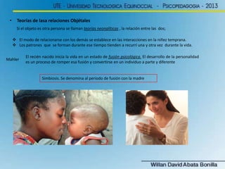 •     Teorías de lasa relaciones Objétales
       Si el objeto es otra persona se llaman teorías neonalíticas , la relación entre las dos;

      El modo de relacionarse con los demás se establece en las interacciones en la niñez temprana.
      Los patrones que se forman durante ese tiempo tienden a recurrí una y otra vez durante la vida.

            El recién nacido inicia la vida en un estado de fusión psicológica. El desarrollo de la personalidad
Mahler
            es un proceso de romper esa fusión y convertirse en un individuo a parte y diferente


                      Simbiosis. Se denomina al periodo de fusión con la madre
 