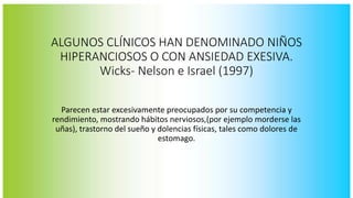 ALGUNOS CLÍNICOS HAN DENOMINADO NIÑOS 
HIPERANCIOSOS O CON ANSIEDAD EXESIVA. 
Wicks- Nelson e Israel (1997) 
Parecen estar excesivamente preocupados por su competencia y 
rendimiento, mostrando hábitos nerviosos,(por ejemplo morderse las 
uñas), trastorno del sueño y dolencias físicas, tales como dolores de 
estomago. 
 