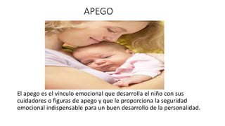 APEGO 
El apego es el vinculo emocional que desarrolla el niño con sus 
cuidadores o figuras de apego y que le proporciona la seguridad 
emocional indispensable para un buen desarrollo de la personalidad. 
 