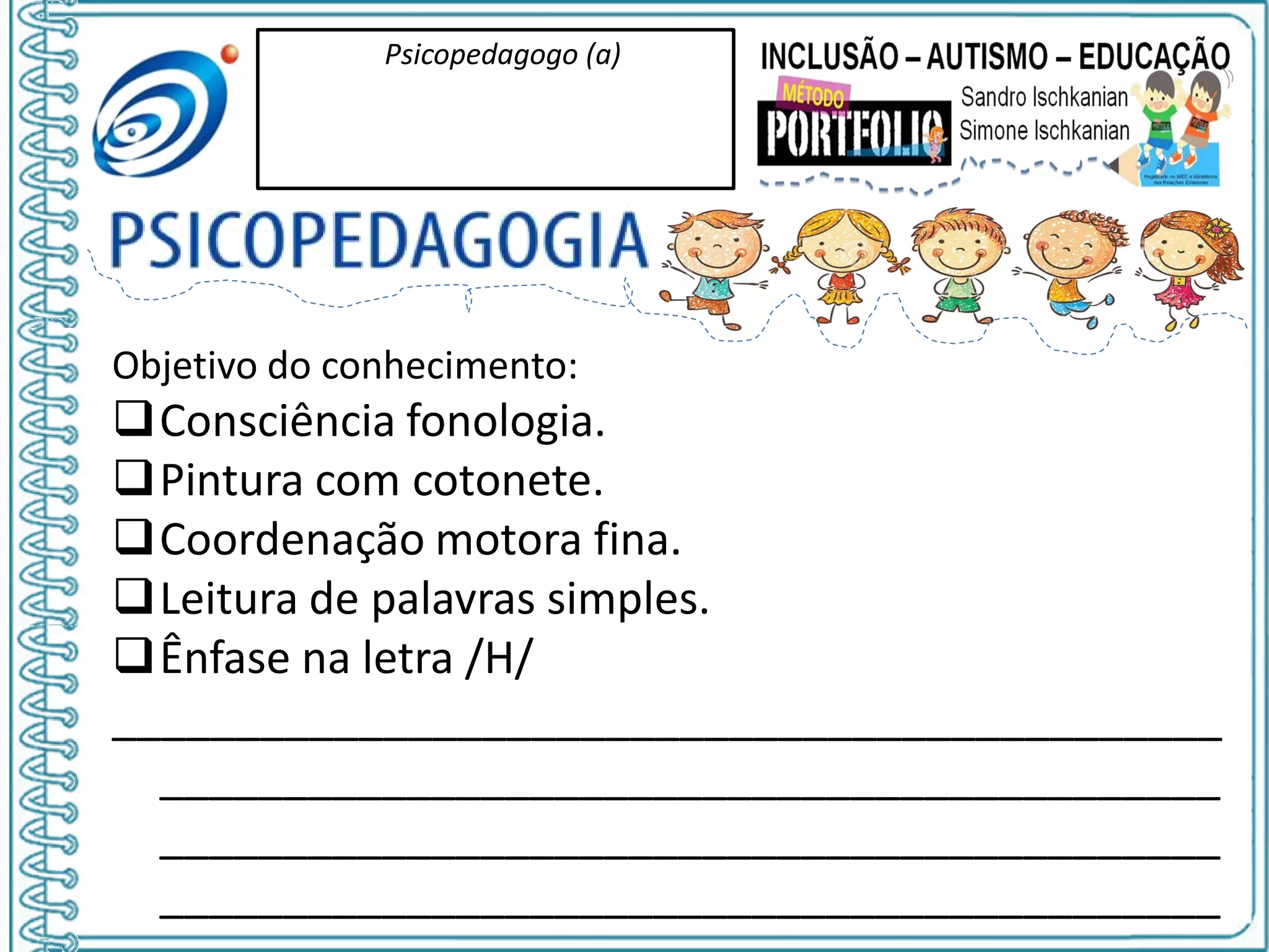 Psicopedagogo (a)
Objetivo do conhecimento:
Consciência fonologia.
Pintura com cotonete.
Coordenação motora fina.
Leitura de palavras simples.
Ênfase na letra /H/
_____________________________________________
___________________________________________
___________________________________________
___________________________________________