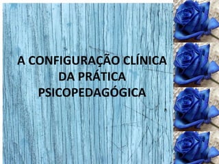 A CONFIGURAÇÃO CLÍNICA
DA PRÁTICA
PSICOPEDAGÓGICA
 