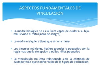 ASPECTOS FUNDAMENTALES DE
           VINCULACIÓN


La madre biológica no es la única capaz de cuidar a su hijo,
mal llevado el mito (lazos de sangre)

La madre ni siquiera tiene que ser una mujer

Los vínculos múltiples, hechos grandes o pequeños son la
regla mas que la excepción para los niños pequeños

La vinculación no esta relacionada con la cantidad de
cuidado físico que el niño recibe de la figura de vinculación
 