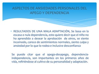 ASPECTOS DE ANSIEDADES PERSONALES DEL
         APEGO Y DEPENDENCIA



 RESULTADOS DE UNA MALA ADAPTACIÓN, Se basa en la
 escasa o nula dependencia, esto quiere decir que el niño no
 ha aprendido a desear la aprobación de otros, se siente
 incomodo, carece de sentimientos normales, siente culpa y
 ansiedad por lo que lo rodea e inclusive desconfianza

Se puede citar que el apego-desapego, dependencia-
independencia, son importantes en los primeros años de
vida, refiriéndose al cultivo de su personalidad y adaptación.
 