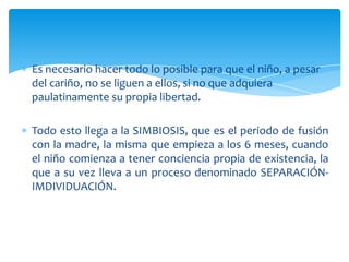 Es necesario hacer todo lo posible para que el niño, a pesar
del cariño, no se liguen a ellos, si no que adquiera
paulatinamente su propia libertad.

Todo esto llega a la SIMBIOSIS, que es el periodo de fusión
con la madre, la misma que empieza a los 6 meses, cuando
el niño comienza a tener conciencia propia de existencia, la
que a su vez lleva a un proceso denominado SEPARACIÓN-
IMDIVIDUACIÓN.
 