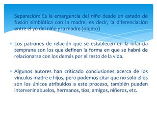 Separación: Es la emergencia del niño desde un estado de
fusión simbiótica con la madre, es decir, la diferenciación
entre el yo del niño y la madre (objeto)

Los patrones de relación que se establecen en la infancia
temprana son los que definen la forma en que se habrá de
relacionarse con los demás por el resto de la vida.

Algunos autores han criticado conclusiones acerca de los
vínculos madre e hijos, pero podemos citar que no solo ellos
son los únicos atribuidos a este proceso, también pueden
intervenir abuelos, hermanos, tíos, amigos, niñeros, etc.
 