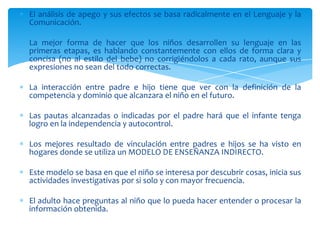 El análisis de apego y sus efectos se basa radicalmente en el Lenguaje y la
Comunicación.

La mejor forma de hacer que los niños desarrollen su lenguaje en las
primeras etapas, es hablando constantemente con ellos de forma clara y
concisa (no al estilo del bebe) no corrigiéndolos a cada rato, aunque sus
expresiones no sean del todo correctas.

La interacción entre padre e hijo tiene que ver con la definición de la
competencia y dominio que alcanzara el niño en el futuro.

Las pautas alcanzadas o indicadas por el padre hará que el infante tenga
logro en la independencia y autocontrol.

Los mejores resultado de vinculación entre padres e hijos se ha visto en
hogares donde se utiliza un MODELO DE ENSEÑANZA INDIRECTO.

Este modelo se basa en que el niño se interesa por descubrir cosas, inicia sus
actividades investigativas por si solo y con mayor frecuencia.

El adulto hace preguntas al niño que lo pueda hacer entender o procesar la
información obtenida.
 