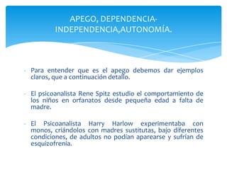 APEGO, DEPENDENCIA-
          INDEPENDENCIA,AUTONOMÍA.



- Para entender que es el apego debemos dar ejemplos
  claros, que a continuación detallo.

- El psicoanalista Rene Spitz estudio el comportamiento de
  los niños en orfanatos desde pequeña edad a falta de
  madre.

- El Psicoanalista Harry Harlow experimentaba con
  monos, criándolos con madres sustitutas, bajo diferentes
  condiciones, de adultos no podían aparearse y sufrían de
  esquizofrenia.
 