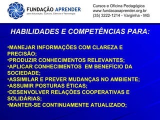 Cursos e Oficina Pedagógica www.fundacaoaprender.org.br (35) 3222-1214 - Varginha - MG HABILIDADES E COMPETÊNCIAS PARA: MANEJAR INFORMAÇÕES COM CLAREZA E PRECISÃO; PRODUZIR CONHECIMENTOS RELEVANTES; APLICAR CONHECIMENTOS  EM BENEFÍCIO DA SOCIEDADE; ASSIMILAR E PREVER MUDANÇAS NO AMBIENTE; ASSUMIR POSTURAS ÉTICAS; DESENVOLVER RELAÇÕES COOPERATIVAS E SOLIDÁRIAS; MANTER-SE CONTINUAMENTE ATUALIZADO; 