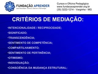 Cursos e Oficina Pedagógica www.fundacaoaprender.org.br (35) 3222-1214 - Varginha - MG CRITÉRIOS DE MEDIAÇÃO: INTENCIONALIDADE / RECIPROCIDADE; SIGNIFICADO; TRANSCENDÊNCIA; SENTIMENTO DE COMPETÊNCIA; COMPARTILHAMENTO; SENTIMENTO DE PERTINÊNCIA; OTIMISMO; INDIVIDUAÇÃO; CONSCIÊNCIA DA MUDANÇA ESTRUTURAL; 