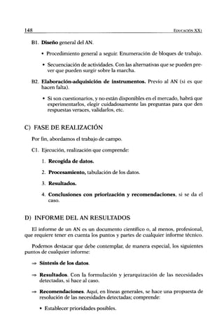 148                                                                  EDUCACIÓN XX1


      B l . Diseño general del AN.

          • Procedimiento general a seguir Enumeración de bloques de trabajo.

           • Secuenciación de actividades. Con las alternativas que se pueden pre-
             ver que pueden surgir sobre la marcha.

      B2. Elaboración-adquisición de instrumentos. Previo al AN (si es que
          hacen falta).

           • Si son cuestionarios, y no están disponibles en el mercado, habrá que
             experimentarlos, elegir cuidadosamente las preguntas para que den
             respuestas veraces, validarlos, etc.


C) FASE DE REALIZACIÓN
      Por fin, abordamos el trabajo de campo.

      Cl. Ejecución, realización que comprende:

          1. Recogida de datos.

          2. Procesamiento, tabulación de los datos.

          3. Resultados.

          4. Conclusiones c o n príorización y recomendaciones, si se da el
             caso.


D) INFORME DEL AN RESULTADOS
   El informe de un AN es un documento científico o, al menos, profesional,
que requiere tener en cuenta los puntos y partes de cualquier informe técnico.

   Podemos destacar que debe contemplar, de manera especial, los siguientes
puntos de cualquier informe:

      => Síntesis de los datos.

      => Resultados. Con la formulación y jerarquización de las necesidades
         detectadas, si hace al caso.

      => Recomendaciones. Aquí, en líneas generales, se hace una propuesta de
         resolución de las necesidades detectadas; comprende:

         • Establecer prioridades posibles.
 