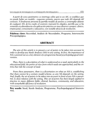 L o s ANÁLISIS DE NECESIDADES EN LA INTERVENCIÓN PSlCOPEDAGÓCilCA                 151


   A partir de estos parámetros se interroga sobre qué es un AN, se establece que
no puede haber un modelo - esquema unitario, puesto que todo AN depende del
contexto. Y finalmente presenta la parrilla modelo de puntos a contemplar delante
de cualquier AN, de los cuales el contexto marcará los elegidos, parrilla que se ha
sometido en abundancia a la aplicación práctica en muy diversos campos: clínico,
empresarial, comunitario y educativo, con notable eficacia de resolución.

Palabras clave: Necesidad, Análisis de Necesidades, Programa, Intervención
Psicopedagógica.


                                        ABSTRACT

   The aim ofthis añide is to present a set ofpoints to be taken into account in
order to develop any Needs Analysis (NA) in any setting. At first, the importance of
NA is pointed out as a key element ofa programme-basedpsychopedagogical         inter-
vention.

    Then, there is a description ofwhat is understood as a need, pariicularly in the
educational field, the points ofview from which needs are approached, and the cri-
teria that rule the concept ofneed.

    From these parameters, there is a dissertation on what an NA is, establishing
that there cannot be a unitary rnodel-scheme, as any NA depends on the setting.
And, finally, the set ofpoints to be taken into account in front ofany NA is presen-
ted, in cióse relation with the setting. This set ofpoints has been largely applied in
practice in many different fields: clinical, business, community, and education,
with remarkable efficiency of resolution.

Key words: Need, Needs Analysis, Programme, Psychopedagogical Interven-
tion.
 