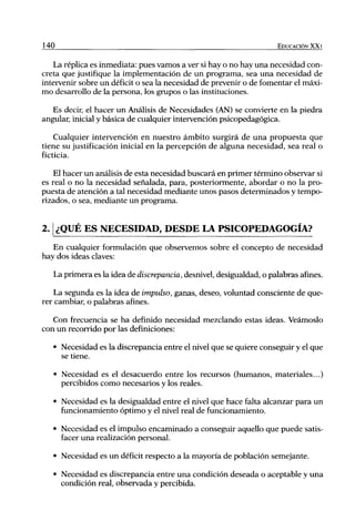 140                                                                     EDUCACIÓN XX1


   La réplica es inmediata: pues vamos a ver si hay o no hay una necesidad con-
creta que justifique la implementación de un programa, sea una necesidad de
intervenir sobre un déficit o sea la necesidad de prevenir o de fomentar el máxi-
mo desarrollo de la persona, los grupos o las instituciones.

   Es decir, el hacer un Análisis de Necesidades (AN) se convierte en la piedra
angular, inicial y básica de cualquier intervención psicopedagógica.

    Cualquier intervención en nuestro ámbito surgirá de una propuesta que
tiene su justificación inicial en la percepción de alguna necesidad, sea real o
ficticia.

    El hacer un análisis de esta necesidad buscará en primer término observar si
es real o no la necesidad señalada, para, posteriormente, abordar o no la pro-
puesta de atención a tal necesidad mediante unos pasos determinados y tempo-
rizados, o sea, mediante un programa.


2.1 ¿QUÉ ES NECESIDAD, DESDE LA PSICOPEDAGOGÍA?
   En cualquier formulación que observemos sobre el concepto de necesidad
hay dos ideas claves:

      La primera es la idea de discrepancia, desnivel, desigualdad, o palabras afines.

    La segunda es la idea de impulso, ganas, deseo, voluntad consciente de que-
rer cambiar, o palabras afines.

   Con frecuencia se ha definido necesidad mezclando estas ideas. Veámoslo
con un recorrido por las definiciones:

      • Necesidad es la discrepancia entre el nivel que se quiere conseguir y el que
        se tiene.

      • Necesidad es el desacuerdo entre los recursos (humanos, materiales...)
        percibidos como necesarios y los reales.

      • Necesidad es la desigualdad entre el nivel que hace falta alcanzar para un
        funcionamiento óptimo y el nivel real de funcionamiento.

      • Necesidad es el impulso encaminado a conseguir aquello que puede satis-
        facer una realización personal.

      • Necesidad es un déficit respecto a la mayoría de población semejante.

      • Necesidad es discrepancia entre una condición deseada o aceptable y una
        condición real, observada y percibida.
 