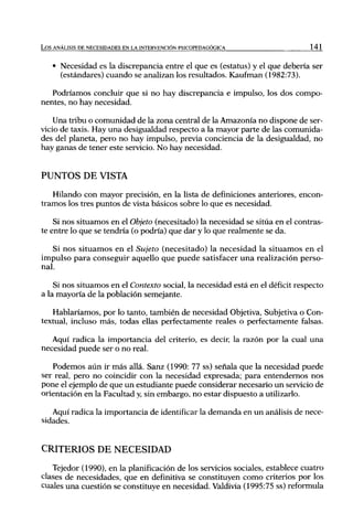 L o s ANÁLISIS DE NECESIDADES EN LA INTERVENCIÓN PSICOPEDAGÓGICA               141


    • Necesidad es la discrepancia entre el que es (estatus) y el que debería ser
      (estándares) cuando se analizan los resultados. Kaufman (1982:73).

   Podríamos concluir que si no hay discrepancia e impulso, los dos compo-
nentes, no hay necesidad.

    Una tribu o comunidad de la zona central de la Amazonia no dispone de ser-
vicio de taxis. Hay una desigualdad respecto a la mayor parte de las comunida-
des del planeta, pero no hay impulso, previa conciencia de la desigualdad, no
hay ganas de tener este servicio. No hay necesidad.


PUNTOS DE VISTA
   Hilando con mayor precisión, en la lista de definiciones anteriores, encon-
tramos los tres puntos de vista básicos sobre lo que es necesidad.

    Si nos situamos en el Objeto (necesitado) la necesidad se sitúa en el contras-
te entre lo que se tendría (o podría) que dar y lo que realmente se da.

   Si nos situamos en el Sujeto (necesitado) la necesidad la situamos en el
impulso para conseguir aquello que puede satisfacer u n a realización perso-
nal.

    Si nos situamos en el Contexto social, la necesidad está en el déficit respecto
a la mayoría de la población semejante.

   Hablaríamos, por lo tanto, también de necesidad Objetiva, Subjetiva o Con-
textual, incluso más, todas ellas perfectamente reales o perfectamente falsas.

   Aquí radica la importancia del criterio, es decir, la razón por la cual una
necesidad puede ser o no real.

   Podemos aún ir más allá. Sanz (1990: 77 ss) señala que la necesidad puede
ser real, pero no coincidir con la necesidad expresada; para entendemos nos
pone el ejemplo de que un estudiante puede considerar necesario un servicio de
orientación en la Facultad y, sin embargo, no estar dispuesto a utilizarlo.

   Aquí radica la importancia de identificar la demanda en un análisis de nece-
sidades.


CRITERIOS DE NECESIDAD
   Tejedor (1990), en la planificación de los servicios sociales, establece cuatro
clases de necesidades, que en definitiva se constituyen como criterios por los
cuales una cuestión se constituye en necesidad. Valdivia (1995:75 ss) reformula
 