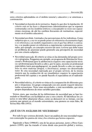 142                                                                     EDUCACIÓN XX1


estos criterios aplicándolos en el ámbito tutorial y educativo y se sintetizan a
continuación:

      • Necesidad en función de la normativa. Según lo que dice la legislación. El
        criterio está en las leyes o disposiciones administrativas que se suponen
        contrastadas con los modelos teóricos y conceptuales (a veces son suposi-
        ciones excesivas, de ahí los cambios frecuentes de normativas, especial-
        mente en el ámbito educativo).

      • Necesidad percibida. Limitada a las percepciones de los individuos. Como
        subjetiva que es, a su vez se puede poner en referencia a la normativa legal,
        o en referencia a un modelo organizativo con el que hay déficit o contras-
        tes, o se pueden poner en referencia a experiencias o presunciones perso-
        nales, por ejemplo, un concepto excesivo de tutor, (creerse que debe tratar
        un problema de anorexia) puede generarle una percepción de necesidad
        por este criterio subjetivo.

      • Necesidad expresada. El criterio se sitúa en las demandas del propio servi-
        cio o programa. Pongamos un ejemplo, un programa de Orientación Voca-
        cional y Profesional para la adolescencia requiere una capacitación técni-
        ca y profesional para llevarlo a cabo y, por lo tanto, necesita un profesional
        especialista (un/a psicopedagogo/a), no puede llevarlo a cabo un especia-
        lista en otras materias (lengua, o electrónica), aunque sea denominado
        tutor Es una necesidad expresada por el propio servicio, de la misma
        manera que la conducción de un trasatlántico requiere la capacitación
        profesional del capitán y no puede hacerlo el especialista en el radiotelé-
        grafo.

      • Necesidad relativa, el criterio se sitúa en la comparación de diferentes gru-
        pos o situaciones. Un grupo comparado con otro puede requerir determi-
        nadas actuaciones. Tiene unas necesidades, o más necesidades, que otros
        grupos dependientes de otras variables parecidas.

    Vemos, pues, que muchas de las definiciones de necesidad que se han for-
mulado se identifican con facilidad en uno u otro criterio. El identificar los cri-
terios es una labor altamente eficaz, como ya demostró en su tiempo, con las
mejoras que generó en el mundo universitario, una pionera en estas lides, M.
Teresa Díaz Alié (1973).


¿QUÉ ES UN ANÁLISIS DE NECESIDAD?
    Por todo lo que venimos diciendo, hacer un análisis de una necesidad reque-
rirá contemplar los puntos de vista y los criterios que hemos expuesto.

   Siguiendo a Sanz (1990:81), una de las pocas personas, junto a Pérez Cam-
panero (1995), que ha tratado el tema desde una posición global y teórica.
 