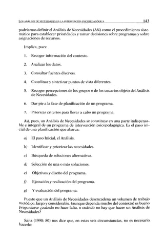 L o s ANÁLISIS DE NECESIDADES EN LA INTERVENCIÓN PSICOPEDAGÓGICA             143


podríamos definir el Análisis de Necesidades (AN) como el procedimiento siste-
mático para establecer prioridades y tomar decisiones sobre programas y sobre
asignaciones de recursos.

   Implica, pues:

    1.   Recoger información del contexto.

   2.    Analizar los datos.

    3.   Consultar fuentes diversas.

   4.    Coordinar y sintetizar puntos de vista diferentes.

    5.   Recoger percepciones de los grupos o de los usuarios objeto del Análisis
         de Necesidades.

    6.   Dar pie a la fase de planificación de un programa.

    7.   Priorizar criterios para llevar a cabo un programa.

    Así, pues, un Análisis de Necesidades se constituye en una parte indispensa-
ble e integral de un programa de intervención psicopedagógica. Es el paso ini-
cial de una planificación que abarca:

   a)    El paso Inicial, el Análisis.

   b)    Identificar y priorizar las necesidades.

   c)    Búsqueda de soluciones alternativas.

   d)    Selección de una o más soluciones.

   e)     Objetivos y diseño del programa.

   f)     Ejecución y realización del programa.

   g)     Y evaluación del programa.

   Puesto que un Análisis de Necesidades desencadena un volumen de trabajo
metódico, largo y considerable, (aunque dependa mucho del contexto) es bueno
preguntarse ¿cuándo no hace falta, o cuándo no hay que hacer un Análisis de
Necesidades?

   Sanz (1990: 80) nos dice que, en estas seis circunstancias, no es necesario
hacerlo:
 