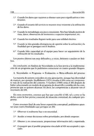 144                                                                   EDUCACIÓN XX1


      1 .^ Cuando los datos que vayamos a obtener sean poco significativos o irre-
           levantes.

      2.^ Cuando el usuario del servicio se muestre muy resistente a la utilización
          de los datos.

      3.^ Cuando la metodología sea poco consistente. Nos han faltado puntos de
          vista, datos, observación de momentos o espacios importantes, etc.

      4.'* Cuando los resultados lleguen tarde para una utilidad efectiva.

      5.^ Cuando se den grandes divergencias de opinión sobre la utilización y la
          fineJidad que se persigue con el Análisis.

      6.^ Cuando falte capacidad en el equipo para hacer un seguimiento de la
          utilización de los resultados.

    Los puntos últimos son muy delicados y, a veces, detienen o anulan un Aná-
lisis.

   En conclusión, un Análisis de Necesidades es la fase previa a la implementa-
ción de un programa que lo podríamos estructurar en cuatro grandes bloques:

      A. Necesidades => Programa => Evaluación =* Meta-reflexión del proceso

   La mayoría de autores coinciden en esta apreciación, aunque hay diversidad
de matices, por ejemplo: Stufflebeam (1971) situaba el AN como un componen-
te más de la evaluación del contexto. Y Gysbers (1988) sitúa el AN después de
haber seleccionado un modelo de programa de desarrollo y establecido las com-
petencias que se quieren alcanzar. Es decir, las competencias a alcanzar son el
inventario del AN.

   En estos momentos, creemos que hay que concebir el AN, tal y como se ha
dicho, como la fase previa y esencial, de situación contextual, de cualquier pro-
grama.

    Como resumen final de esta breve exposición conceptual, podríamos apun-
tar unas cuatro finalidades que persigue un AN:

      1 .^ Observar si realmente hay o no necesidad.

      2.^ Ayudar a tomar decisiones sobre prioridades, por dónde empezar

      3.** Obtener y, en consecuencia, proporcionar información útil y organizada.

      4.^ Conseguir que el posible programa vinculado al AN sea aceptado y apo-
          yado.
 