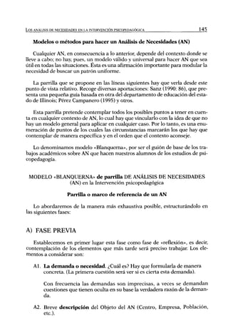 L o s ANÁLISIS DE NECESIDADES EN LA INTERVENCIÓN PSICOPEDAGÓGICA            145


   Modelos o métodos para hacer un Análisis de Necesidades (AN)

    Cualquier AN, en consecuencia a lo anterior, depende del contexto donde se
lleve a cabo; no hay, pues, un modelo válido y universal para hacer AN que sea
útil en todas las situaciones. Ésta es una afirmación importante para modular la
necesidad de buscar un patrón uniforme.

   La parrilla que se propone en las líneas siguientes hay que verla desde este
punto de vista relativo. Recoge diversas aportaciones: Sanz (1990: 86), que pre-
senta una pequeña guía basada en otra del departamento de educación del esta-
do de Illinois; Pérez Campanero (1995) y otros.

    Esta parrilla pretende contemplar todos los posibles puntos a tener en cuen-
ta en cualquier contexto de AN, lo cual hay que vincularlo con la idea de que no
hay un modelo general para aplicar en cualquier caso. Por lo tanto, es una enu-
meración de puntos de los cuales las circunstancias marcarán los que hay que
contemplar de manera específica y en el orden que el contexto aconseje.

   Lo denominamos modelo «Blanquema», por ser el guión de base de los tra-
bajos académicos sobre AN que hacen nuestros alumnos de los estudios de psi-
copedagogía.


 MODELO «BLANQUERNA» de parrilla DE ANÁLISIS DE NECESIDADES
             (AN) en la Intervención psicopedagógica

                      Parrilla o marco de referencia de un AN

    Lo abordaremos de la manera más exhaustiva posible, estructurándolo en
las siguientes fases:


A) FASE PREVIA
   Establecemos en primer lugar esta fase como fase de «reflexión», es decir,
contemplación de los elementos que más tarde será preciso trabajan Los ele-
mentos a considerar son:

    Al. La demanda o necesidad. ¿Cuál es? Hay que formularla de manera
        concreta. (La primera cuestión será ver si es cierta esta demanda).

         Con frecuencia las demandas son imprecisas, a veces se demandan
         cuestiones que tienen oculta en su base la verdadera razón de la deman-
         da.

    A2. Breve descripción del Objeto del AN (Centro, Empresa, Población,
        etc.).
 