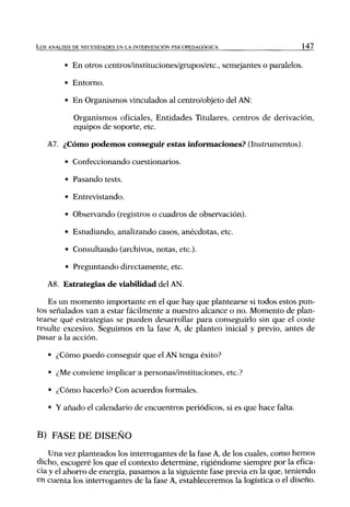 L o s ANÁLISIS DE NECESIDADES EN LA INTERVENCIÓN PSICOPEDAGÓGICA              147


         • En otros centros/instituciones/grupos/etc, semejantes o paralelos.

          • Entorno.

          • En Organismos vinculados al centro/objeto del AN:

             Organismos oficiales, Entidades Titulares, centros de derivación,
             equipos de soporte, etc.

   A7. ¿Cómo podemos conseguir estas informaciones? (Instrumentos).

          • Confeccionando cuestionarios.

          • Pasando tests.

          • Entrevistando.

          • Observando (registros o cuadros de observación).

          • Estudiando, analizando casos, anécdotas, etc.

          • Consultando (archivos, notas, etc.).

          • Preguntando directamente, etc.

   A8. Estrategias de viabilidad del AN.

    Es un momento importante en el que hay que plantearse si todos estos pun-
tos señalados van a estar fácilmente a nuestro alcance o no. Momento de plan-
tearse qué estrategias se pueden desarrollar para conseguirlo sin que el coste
resulte excesivo. Seguimos en la fase A, de planteo inicial y previo, antes de
pasar a la acción.

    • ¿Cómo puedo conseguir que el AN tenga éxito?

    • ¿Me conviene implicar a personas/instituciones, etc.?

    • ¿Cómo hacerlo? Con acuerdos formales.

    • Y añado el calendario de encuentros periódicos, si es que hace falta.


B) FASE DE DISEÑO
    Una vez planteados los interrogantes de la fase A, de los cuales, como hemos
dicho, escogeré los que el contexto determine, rigiéndome siempre por la efica-
cia y el ahorro de energía, pasamos a la siguiente fase previa en la que, teniendo
en cuenta los interrogantes de la fase A, estableceremos la logística o el diseño.
 